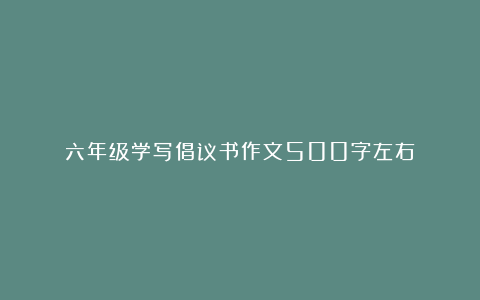 六年级学写倡议书作文500字左右