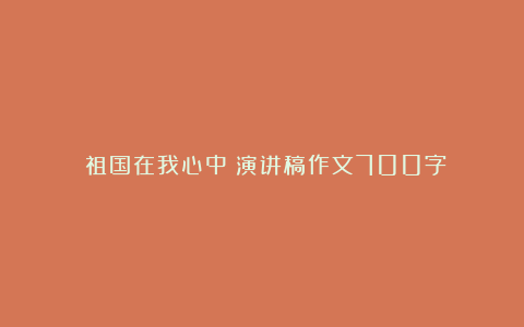 《祖国在我心中》演讲稿作文700字