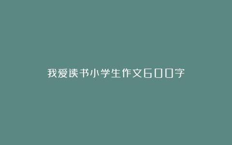 我爱读书小学生作文600字