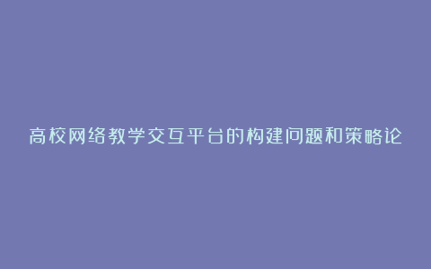 高校网络教学交互平台的构建问题和策略论文