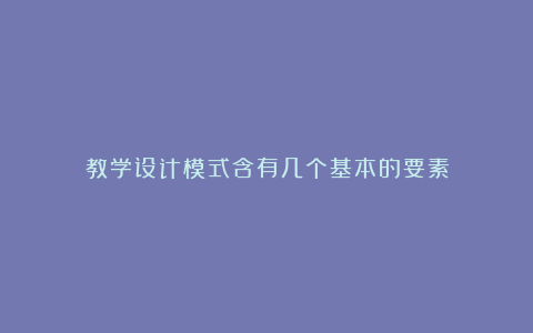 教学设计模式含有几个基本的要素