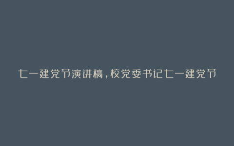 七一建党节演讲稿，校党委书记七一建党节发言稿