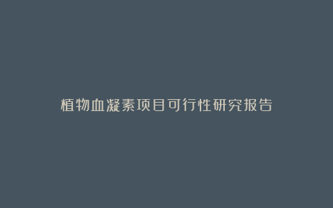 植物血凝素项目可行性研究报告