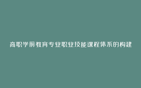 高职学前教育专业职业技能课程体系的构建教育论文