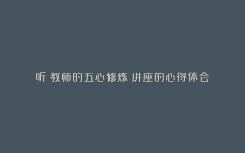 听《教师的五心修炼》讲座的心得体会