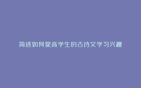 简述如何提高学生的古诗文学习兴趣