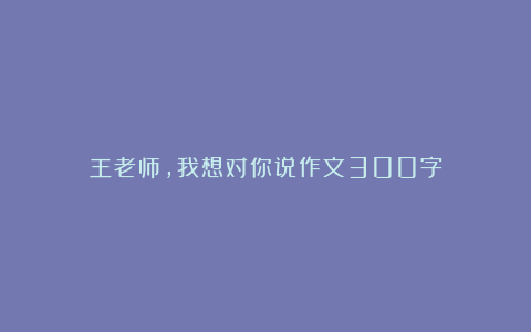 王老师，我想对你说作文300字