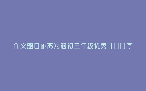 作文题目距离为题初三年级优秀700字