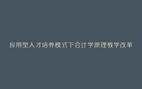 应用型人才培养模式下会计学原理教学改革研究的论文