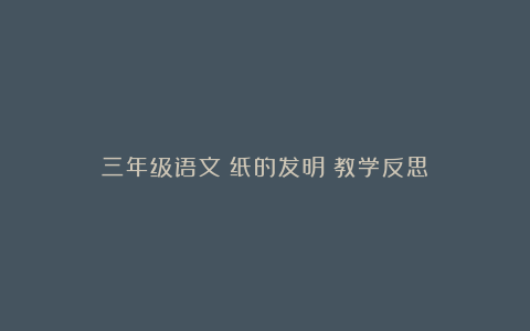 三年级语文《纸的发明》教学反思