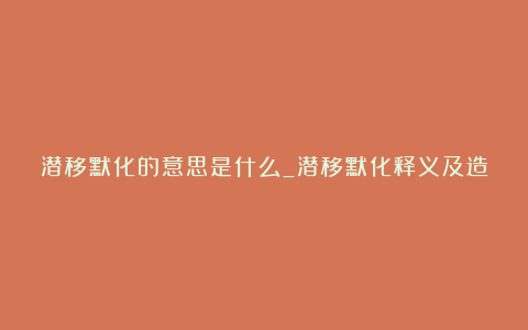 潜移默化的意思是什么_潜移默化释义及造句示例