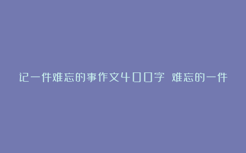 记一件难忘的事作文400字 难忘的一件事