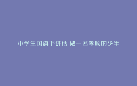 小学生国旗下讲话：做一名孝顺的少年