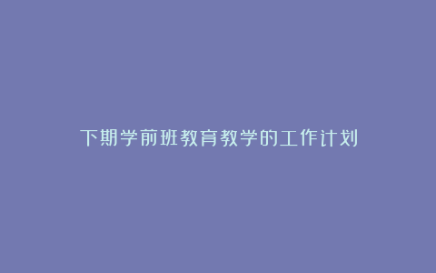 下期学前班教育教学的工作计划