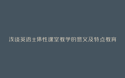 浅谈英语主体性课堂教学的意义及特点教育论文