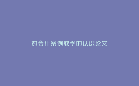 对会计案例教学的认识论文