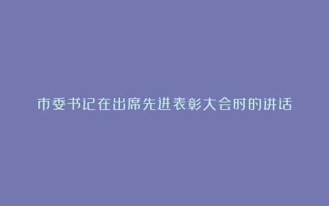 市委书记在出席先进表彰大会时的讲话