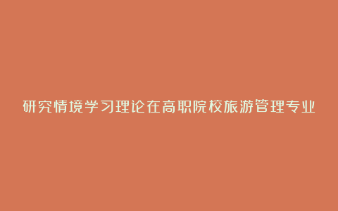 研究情境学习理论在高职院校旅游管理专业教学的具体应用论文