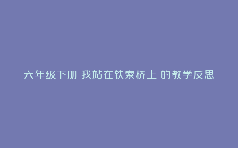 六年级下册《我站在铁索桥上》的教学反思