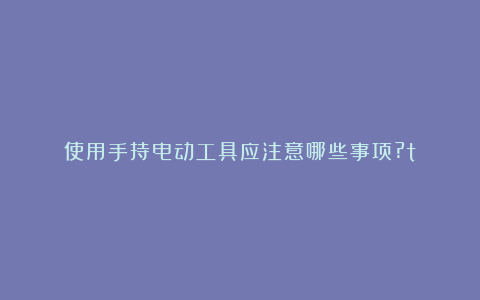 使用手持电动工具应注意哪些事项?t