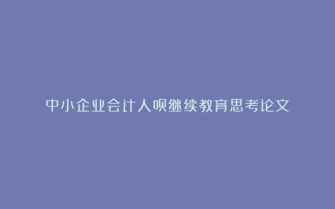 中小企业会计人员继续教育思考论文