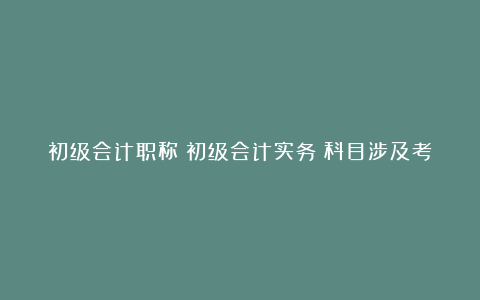 初级会计职称《初级会计实务》科目涉及考点总结