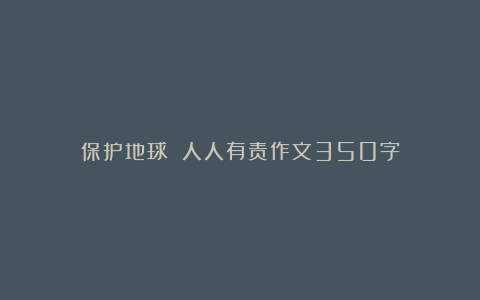 保护地球 人人有责作文350字