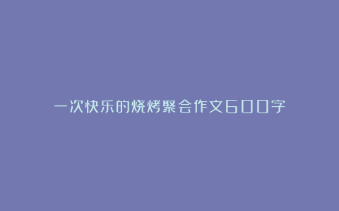 一次快乐的烧烤聚会作文600字