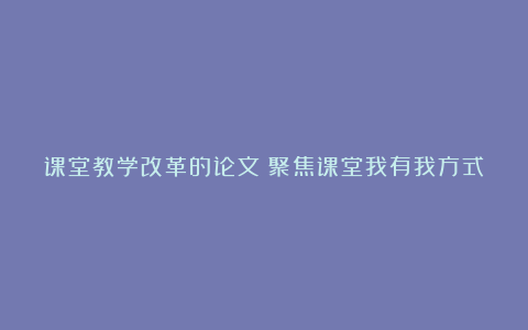 课堂教学改革的论文：聚焦课堂我有我方式