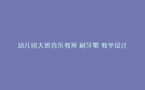 幼儿园大班音乐教案《刷牙歌》教学设计