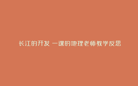 《长江的开发》一课的地理老师教学反思