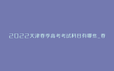 2022天津春季高考考试科目有哪些_春季高考和夏季高考有什么不同