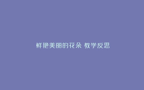 《鲜艳美丽的花朵》教学反思