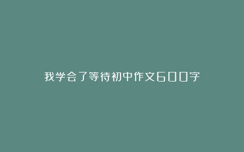 我学会了等待初中作文600字