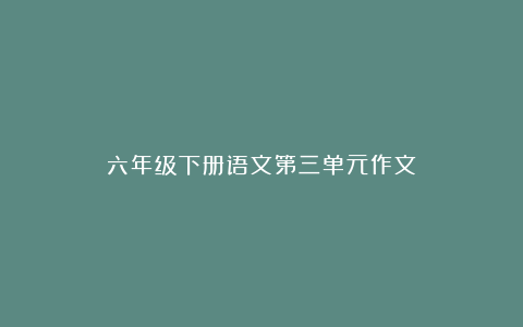 六年级下册语文第三单元作文