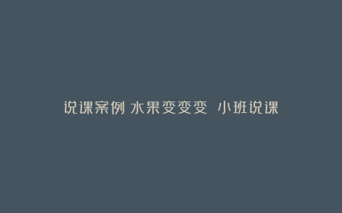 说课案例《水果变变变》（小班说课）