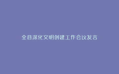 全县深化文明创建工作会议发言