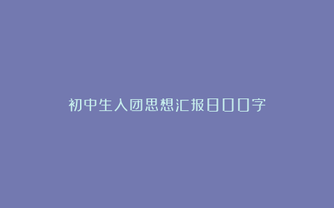 初中生入团思想汇报800字