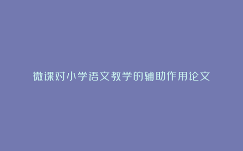 微课对小学语文教学的辅助作用论文