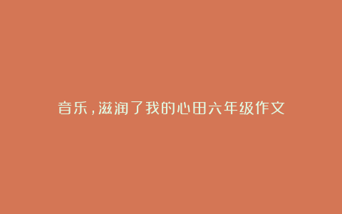 音乐,滋润了我的心田六年级作文