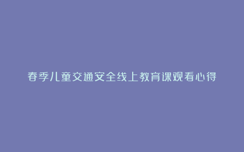 春季儿童交通安全线上教育课观看心得