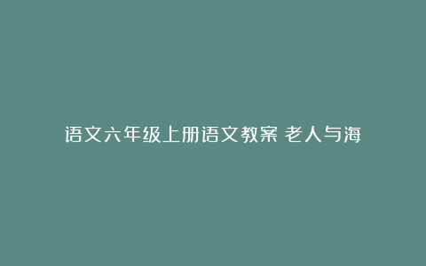 语文六年级上册语文教案《老人与海》