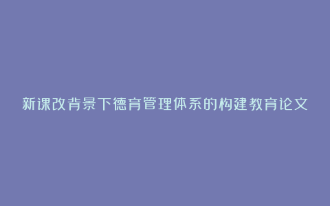 新课改背景下德育管理体系的构建教育论文