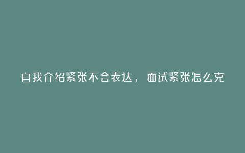 自我介绍紧张不会表达， 面试紧张怎么克服？