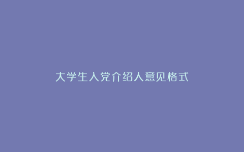 大学生入党介绍人意见格式