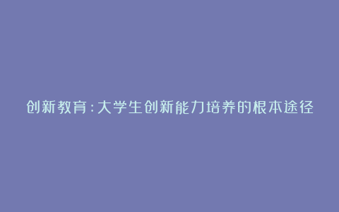 创新教育:大学生创新能力培养的根本途径