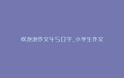 吹泡泡作文450字_小学生作文