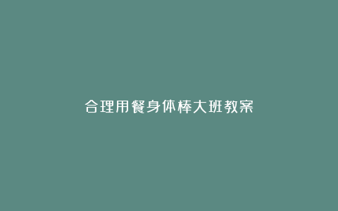 合理用餐身体棒大班教案