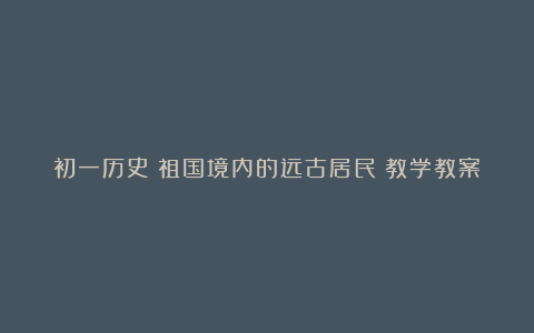 初一历史《祖国境内的远古居民》教学教案