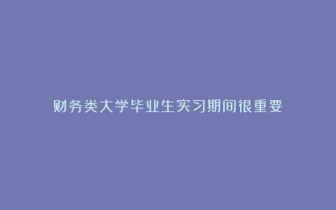 财务类大学毕业生实习期间很重要